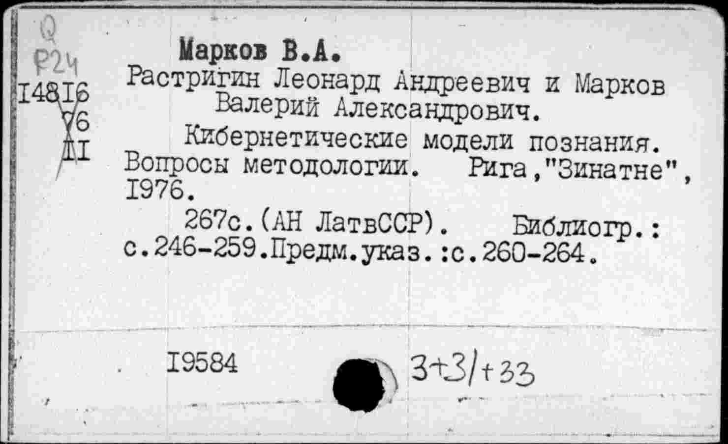 ﻿5
Парков В.А.
Растригин Леонард Андреевич и Марков Валерий Александрович.
Кибернетические модели познания.
Вопросы методологии. Рига,’’Зина тне”, 1976.
267с.(АН ЛатвССР). Библиогр.: с.246-259.Предм.указ.:с.260-264.
19584